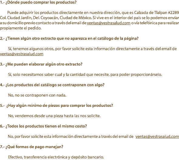 1.- ¿Dónde puedo comprar los productos? Puede adquirir los productos directamente en nuestra dirección, que es Calzada de Tlalpan #2289 Col. Ciudad Jardín, Del. Coyoacán, Ciudad de México. Si vive en el interior del país se lo podemos enviar a su domicilio previo contacto a través del email de ventas@vestrasalud.com o vía telefónica para realizar propiamente el pedido. 2.- ¿Tienen algún otro extracto que no aparezca en el catálogo de la página? Sí, tenemos algunos otros, por favor solicite esta información directamente a través del email de ventas@vestrasalud.com 3.- ¿Me pueden elaborar algún otro extracto? Sí, solo necesitamos saber cual y la cantidad que necesite, para poder proporcionárselo. 4.- ¿Los productos del catálogo se contraponen con algo? No, no se contraponen con nada. 5.- ¿Hay algún mínimo de piezas para comprar los productos? No, vendemos desde una pieza hasta las nos solicite. 6.- ¿Todos los productos tienen el mismo costo? No, por favor solicite esta información directamente a través del email de ventas@vestrasalud.com 7.- ¿Qué formas de pago manejan? Efectivo, transferencia electrónica y depósito bancario.