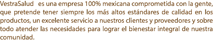 VestraSalud es una empresa 100% mexicana comprometida con la gente, que pretende tener siempre los más altos estándares de calidad en los productos, un excelente servicio a nuestros clientes y proveedores y sobre todo atender las necesidades para lograr el bienestar integral de nuestra comunidad.