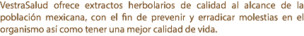 VestraSalud ofrece extractos herbolarios de calidad al alcance de la población mexicana, con el fin de prevenir y erradicar molestias en el organismo así como tener una mejor calidad de vida.