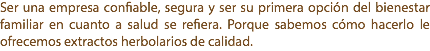 Ser una empresa confiable, segura y ser su primera opción del bienestar familiar en cuanto a salud se refiera. Porque sabemos cómo hacerlo le ofrecemos extractos herbolarios de calidad.